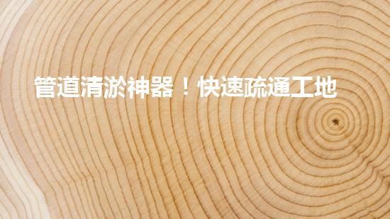 管道清淤神器！快速疏通工地困擾，解決你的煩惱？